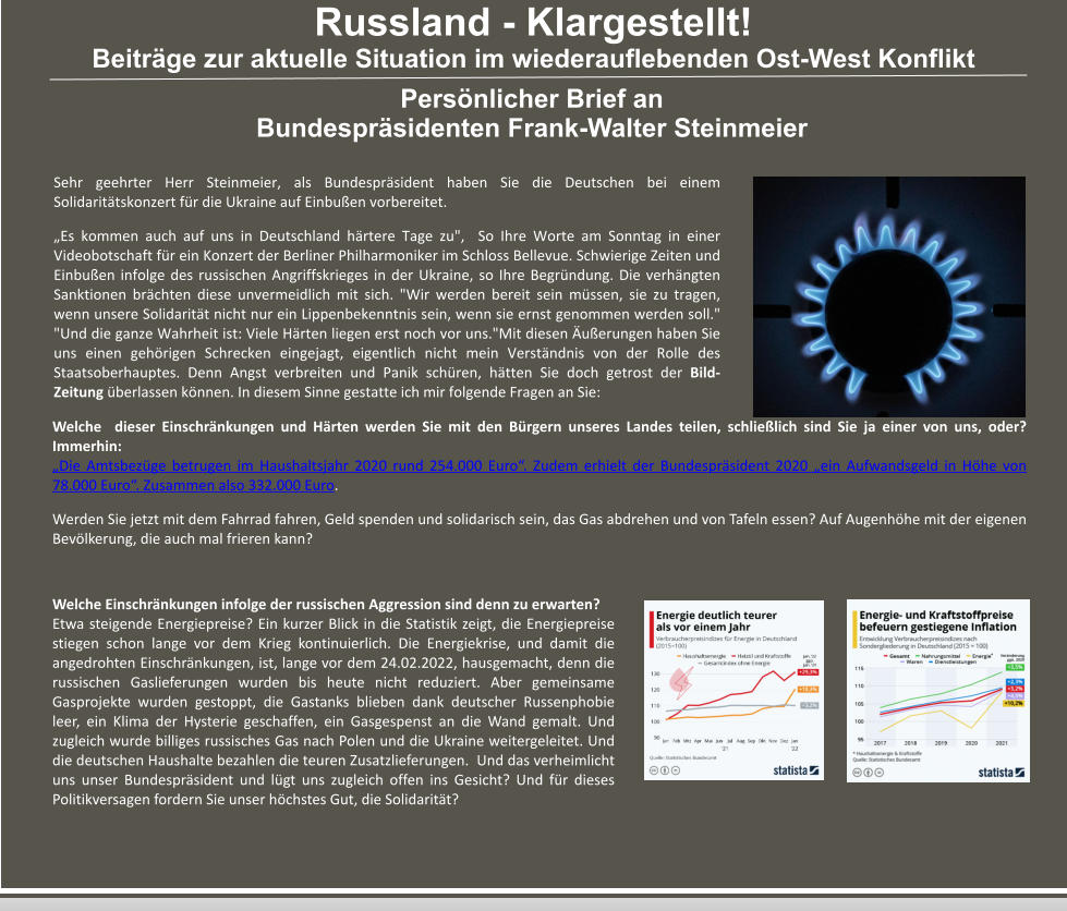 Russland - Klargestellt! Beiträge zur aktuelle Situation im wiederauflebenden Ost-West Konflikt Persönlicher Brief an Bundespräsidenten Frank-Walter Steinmeier   Sehr geehrter Herr Steinmeier, als Bundespräsident haben Sie die Deutschen bei einem Solidaritätskonzert für die Ukraine auf Einbußen vorbereitet. „Es kommen auch auf uns in Deutschland härtere Tage zu",  So Ihre Worte am Sonntag in einer Videobotschaft für ein Konzert der Berliner Philharmoniker im Schloss Bellevue. Schwierige Zeiten und Einbußen infolge des russischen Angriffskrieges in der Ukraine, so Ihre Begründung. Die verhängten Sanktionen brächten diese unvermeidlich mit sich. "Wir werden bereit sein müssen, sie zu tragen, wenn unsere Solidarität nicht nur ein Lippenbekenntnis sein, wenn sie ernst genommen werden soll." "Und die ganze Wahrheit ist: Viele Härten liegen erst noch vor uns."Mit diesen Äußerungen haben Sie uns einen gehörigen Schrecken eingejagt, eigentlich nicht mein Verständnis von der Rolle des Staatsoberhauptes. Denn Angst verbreiten und Panik schüren, hätten Sie doch getrost der Bild-Zeitung überlassen können. In diesem Sinne gestatte ich mir folgende Fragen an Sie: Welche  dieser Einschränkungen und Härten werden Sie mit den Bürgern unseres Landes teilen, schließlich sind Sie ja einer von uns, oder? Immerhin: „Die Amtsbezüge betrugen im Haushaltsjahr 2020 rund 254.000 Euro“. Zudem erhielt der Bundespräsident 2020 „ein Aufwandsgeld in Höhe von 78.000 Euro“. Zusammen also 332.000 Euro.  Werden Sie jetzt mit dem Fahrrad fahren, Geld spenden und solidarisch sein, das Gas abdrehen und von Tafeln essen? Auf Augenhöhe mit der eigenen Bevölkerung, die auch mal frieren kann? Welche Einschränkungen infolge der russischen Aggression sind denn zu erwarten?  Etwa steigende Energiepreise? Ein kurzer Blick in die Statistik zeigt, die Energiepreise stiegen schon lange vor dem Krieg kontinuierlich. Die Energiekrise, und damit die angedrohten Einschränkungen, ist, lange vor dem 24.02.2022, hausgemacht, denn die russischen Gaslieferungen wurden bis heute nicht reduziert. Aber gemeinsame Gasprojekte wurden gestoppt, die Gastanks blieben dank deutscher Russenphobie leer, ein Klima der Hysterie geschaffen, ein Gasgespenst an die Wand gemalt. Und zugleich wurde billiges russisches Gas nach Polen und die Ukraine weitergeleitet. Und die deutschen Haushalte bezahlen die teuren Zusatzlieferungen.  Und das verheimlicht uns unser Bundespräsident und lügt uns zugleich offen ins Gesicht? Und für dieses Politikversagen fordern Sie unser höchstes Gut, die Solidarität?