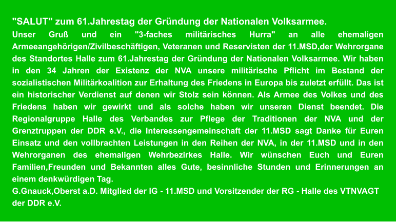 "SALUT" zum 61.Jahrestag der Gründung der Nationalen Volksarmee.  Unser Gruß und ein "3-faches militärisches Hurra" an alle ehemaligen Armeeangehörigen/Zivilbeschäftigen, Veteranen und Reservisten der 11.MSD,der Wehrorgane des Standortes Halle zum 61.Jahrestag der Gründung der Nationalen Volksarmee. Wir haben in den 34 Jahren der Existenz der NVA unsere militärische Pflicht im Bestand der sozialistischen Militärkoalition zur Erhaltung des Friedens in Europa bis zuletzt erfüllt. Das ist ein historischer Verdienst auf denen wir Stolz sein können. Als Armee des Volkes und des Friedens haben wir gewirkt und als solche haben wir unseren Dienst beendet. Die Regionalgruppe Halle des Verbandes zur Pflege der Traditionen der NVA und der Grenztruppen der DDR e.V., die Interessengemeinschaft der 11.MSD sagt Danke für Euren Einsatz und den vollbrachten Leistungen in den Reihen der NVA, in der 11.MSD und in den Wehrorganen des ehemaligen Wehrbezirkes Halle. Wir wünschen Euch und Euren Familien,Freunden und Bekannten alles Gute, besinnliche Stunden und Erinnerungen an einem denkwürdigen Tag.  G.Gnauck,Oberst a.D. Mitglied der IG - 11.MSD und Vorsitzender der RG - Halle des VTNVAGT der DDR e.V.