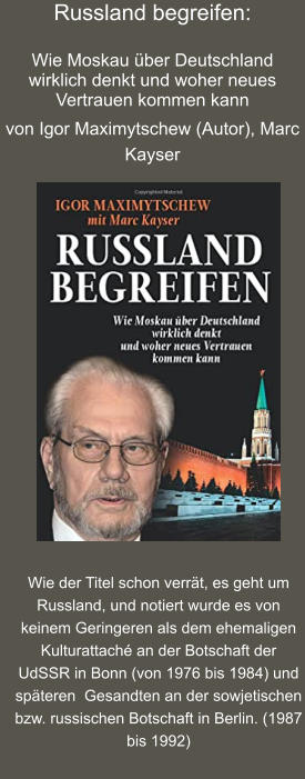 Russland begreifen:  Wie Moskau über Deutschland wirklich denkt und woher neues Vertrauen kommen kann  von Igor Maximytschew (Autor), Marc Kayser   Wie der Titel schon verrät, es geht um Russland, und notiert wurde es von keinem Geringeren als dem ehemaligen Kulturattaché an der Botschaft der UdSSR in Bonn (von 1976 bis 1984) und späteren  Gesandten an der sowjetischen bzw. russischen Botschaft in Berlin. (1987 bis 1992)