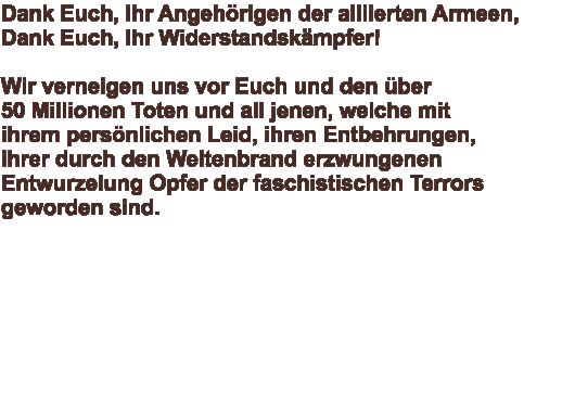 Dank Euch, Ihr Angehörigen der alliierten Armeen, Dank Euch, Ihr Widerstandskämpfer!  Wir verneigen uns vor Euch und den über  50 Millionen Toten und all jenen, welche mit  ihrem persönlichen Leid, ihren Entbehrungen,  ihrer durch den Weltenbrand erzwungenen  Entwurzelung Opfer der faschistischen Terrors  geworden sind.