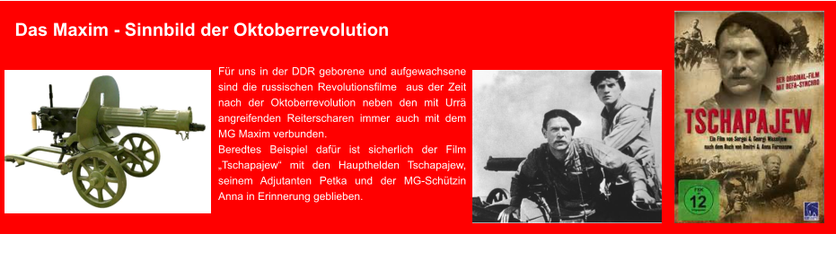 Das Maxim - Sinnbild der Oktoberrevolution Für uns in der DDR geborene und aufgewachsene sind die russischen Revolutionsfilme  aus der Zeit nach der Oktoberrevolution neben den mit Urrä angreifenden Reiterscharen immer auch mit dem MG Maxim verbunden.  Beredtes Beispiel dafür ist sicherlich der Film „Tschapajew“ mit den Haupthelden Tschapajew, seinem Adjutanten Petka und der MG-Schützin Anna in Erinnerung geblieben.